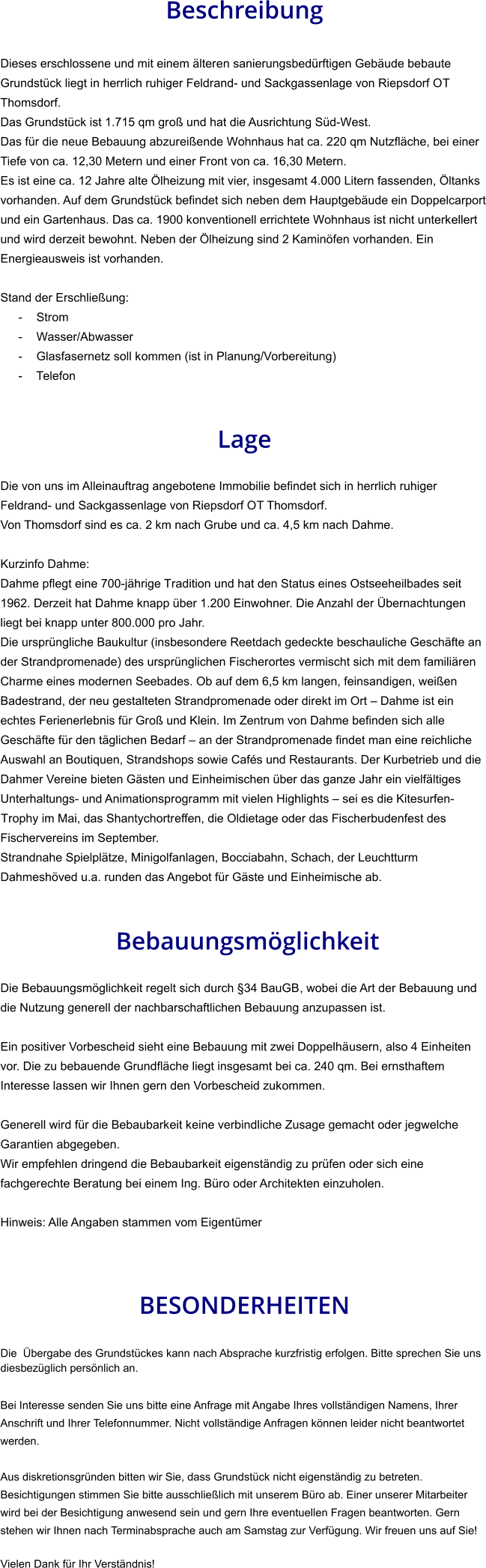 Beschreibung  Dieses erschlossene und mit einem älteren sanierungsbedürftigen Gebäude bebaute Grundstück liegt in herrlich ruhiger Feldrand- und Sackgassenlage von Riepsdorf OT Thomsdorf. Das Grundstück ist 1.715 qm groß und hat die Ausrichtung Süd-West. Das für die neue Bebauung abzureißende Wohnhaus hat ca. 220 qm Nutzfläche, bei einer Tiefe von ca. 12,30 Metern und einer Front von ca. 16,30 Metern. Es ist eine ca. 12 Jahre alte Ölheizung mit vier, insgesamt 4.000 Litern fassenden, Öltanks vorhanden. Auf dem Grundstück befindet sich neben dem Hauptgebäude ein Doppelcarport und ein Gartenhaus. Das ca. 1900 konventionell errichtete Wohnhaus ist nicht unterkellert und wird derzeit bewohnt. Neben der Ölheizung sind 2 Kaminöfen vorhanden. Ein Energieausweis ist vorhanden.  Stand der Erschließung: - Strom - Wasser/Abwasser - Glasfasernetz soll kommen (ist in Planung/Vorbereitung) - Telefon   Lage  Die von uns im Alleinauftrag angebotene Immobilie befindet sich in herrlich ruhiger Feldrand- und Sackgassenlage von Riepsdorf OT Thomsdorf. Von Thomsdorf sind es ca. 2 km nach Grube und ca. 4,5 km nach Dahme.   Kurzinfo Dahme: Dahme pflegt eine 700-jährige Tradition und hat den Status eines Ostseeheilbades seit 1962. Derzeit hat Dahme knapp über 1.200 Einwohner. Die Anzahl der Übernachtungen liegt bei knapp unter 800.000 pro Jahr. Die ursprüngliche Baukultur (insbesondere Reetdach gedeckte beschauliche Geschäfte an der Strandpromenade) des ursprünglichen Fischerortes vermischt sich mit dem familiären Charme eines modernen Seebades. Ob auf dem 6,5 km langen, feinsandigen, weißen Badestrand, der neu gestalteten Strandpromenade oder direkt im Ort – Dahme ist ein echtes Ferienerlebnis für Groß und Klein. Im Zentrum von Dahme befinden sich alle Geschäfte für den täglichen Bedarf – an der Strandpromenade findet man eine reichliche Auswahl an Boutiquen, Strandshops sowie Cafés und Restaurants. Der Kurbetrieb und die Dahmer Vereine bieten Gästen und Einheimischen über das ganze Jahr ein vielfältiges Unterhaltungs- und Animationsprogramm mit vielen Highlights – sei es die Kitesurfen-Trophy im Mai, das Shantychortreffen, die Oldietage oder das Fischerbudenfest des Fischervereins im September. Strandnahe Spielplätze, Minigolfanlagen, Bocciabahn, Schach, der Leuchtturm Dahmeshöved u.a. runden das Angebot für Gäste und Einheimische ab.    Bebauungsmöglichkeit  Die Bebauungsmöglichkeit regelt sich durch §34 BauGB, wobei die Art der Bebauung und die Nutzung generell der nachbarschaftlichen Bebauung anzupassen ist.  Ein positiver Vorbescheid sieht eine Bebauung mit zwei Doppelhäusern, also 4 Einheiten vor. Die zu bebauende Grundfläche liegt insgesamt bei ca. 240 qm. Bei ernsthaftem Interesse lassen wir Ihnen gern den Vorbescheid zukommen.  Generell wird für die Bebaubarkeit keine verbindliche Zusage gemacht oder jegwelche Garantien abgegeben. Wir empfehlen dringend die Bebaubarkeit eigenständig zu prüfen oder sich eine fachgerechte Beratung bei einem Ing. Büro oder Architekten einzuholen.  Hinweis: Alle Angaben stammen vom Eigentümer   BESONDERHEITEN                                                                                                                                                             Die  Übergabe des Grundstückes kann nach Absprache kurzfristig erfolgen. Bitte sprechen Sie uns diesbezüglich persönlich an.  Bei Interesse senden Sie uns bitte eine Anfrage mit Angabe Ihres vollständigen Namens, Ihrer Anschrift und Ihrer Telefonnummer. Nicht vollständige Anfragen können leider nicht beantwortet werden.  Aus diskretionsgründen bitten wir Sie, dass Grundstück nicht eigenständig zu betreten. Besichtigungen stimmen Sie bitte ausschließlich mit unserem Büro ab. Einer unserer Mitarbeiter wird bei der Besichtigung anwesend sein und gern Ihre eventuellen Fragen beantworten. Gern stehen wir Ihnen nach Terminabsprache auch am Samstag zur Verfügung. Wir freuen uns auf Sie!  Vielen Dank für Ihr Verständnis!