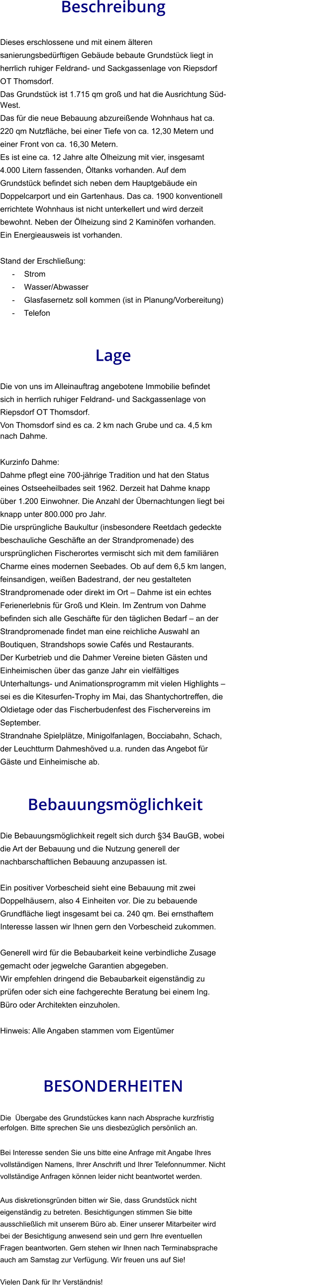 Beschreibung  Dieses erschlossene und mit einem älteren sanierungsbedürftigen Gebäude bebaute Grundstück liegt in herrlich ruhiger Feldrand- und Sackgassenlage von Riepsdorf OT Thomsdorf. Das Grundstück ist 1.715 qm groß und hat die Ausrichtung Süd-West. Das für die neue Bebauung abzureißende Wohnhaus hat ca. 220 qm Nutzfläche, bei einer Tiefe von ca. 12,30 Metern und einer Front von ca. 16,30 Metern. Es ist eine ca. 12 Jahre alte Ölheizung mit vier, insgesamt 4.000 Litern fassenden, Öltanks vorhanden. Auf dem Grundstück befindet sich neben dem Hauptgebäude ein Doppelcarport und ein Gartenhaus. Das ca. 1900 konventionell errichtete Wohnhaus ist nicht unterkellert und wird derzeit bewohnt. Neben der Ölheizung sind 2 Kaminöfen vorhanden. Ein Energieausweis ist vorhanden.  Stand der Erschließung: - Strom - Wasser/Abwasser - Glasfasernetz soll kommen (ist in Planung/Vorbereitung) - Telefon   Lage  Die von uns im Alleinauftrag angebotene Immobilie befindet sich in herrlich ruhiger Feldrand- und Sackgassenlage von Riepsdorf OT Thomsdorf. Von Thomsdorf sind es ca. 2 km nach Grube und ca. 4,5 km nach Dahme.   Kurzinfo Dahme: Dahme pflegt eine 700-jährige Tradition und hat den Status eines Ostseeheilbades seit 1962. Derzeit hat Dahme knapp über 1.200 Einwohner. Die Anzahl der Übernachtungen liegt bei knapp unter 800.000 pro Jahr. Die ursprüngliche Baukultur (insbesondere Reetdach gedeckte beschauliche Geschäfte an der Strandpromenade) des ursprünglichen Fischerortes vermischt sich mit dem familiären Charme eines modernen Seebades. Ob auf dem 6,5 km langen, feinsandigen, weißen Badestrand, der neu gestalteten Strandpromenade oder direkt im Ort – Dahme ist ein echtes Ferienerlebnis für Groß und Klein. Im Zentrum von Dahme befinden sich alle Geschäfte für den täglichen Bedarf – an der Strandpromenade findet man eine reichliche Auswahl an Boutiquen, Strandshops sowie Cafés und Restaurants. Der Kurbetrieb und die Dahmer Vereine bieten Gästen und Einheimischen über das ganze Jahr ein vielfältiges Unterhaltungs- und Animationsprogramm mit vielen Highlights – sei es die Kitesurfen-Trophy im Mai, das Shantychortreffen, die Oldietage oder das Fischerbudenfest des Fischervereins im September. Strandnahe Spielplätze, Minigolfanlagen, Bocciabahn, Schach, der Leuchtturm Dahmeshöved u.a. runden das Angebot für Gäste und Einheimische ab.    Bebauungsmöglichkeit  Die Bebauungsmöglichkeit regelt sich durch §34 BauGB, wobei die Art der Bebauung und die Nutzung generell der nachbarschaftlichen Bebauung anzupassen ist.  Ein positiver Vorbescheid sieht eine Bebauung mit zwei Doppelhäusern, also 4 Einheiten vor. Die zu bebauende Grundfläche liegt insgesamt bei ca. 240 qm. Bei ernsthaftem Interesse lassen wir Ihnen gern den Vorbescheid zukommen.  Generell wird für die Bebaubarkeit keine verbindliche Zusage gemacht oder jegwelche Garantien abgegeben. Wir empfehlen dringend die Bebaubarkeit eigenständig zu prüfen oder sich eine fachgerechte Beratung bei einem Ing. Büro oder Architekten einzuholen.  Hinweis: Alle Angaben stammen vom Eigentümer   BESONDERHEITEN                                                                                                                                                             Die  Übergabe des Grundstückes kann nach Absprache kurzfristig erfolgen. Bitte sprechen Sie uns diesbezüglich persönlich an.  Bei Interesse senden Sie uns bitte eine Anfrage mit Angabe Ihres vollständigen Namens, Ihrer Anschrift und Ihrer Telefonnummer. Nicht vollständige Anfragen können leider nicht beantwortet werden.  Aus diskretionsgründen bitten wir Sie, dass Grundstück nicht eigenständig zu betreten. Besichtigungen stimmen Sie bitte ausschließlich mit unserem Büro ab. Einer unserer Mitarbeiter wird bei der Besichtigung anwesend sein und gern Ihre eventuellen Fragen beantworten. Gern stehen wir Ihnen nach Terminabsprache auch am Samstag zur Verfügung. Wir freuen uns auf Sie!  Vielen Dank für Ihr Verständnis!